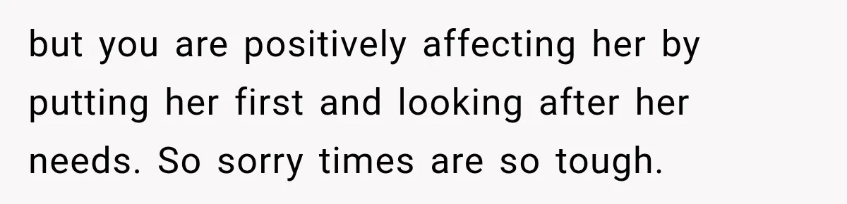 but you are positively affecting her by putting her first and looking after her needs. So sorry times are so tough.