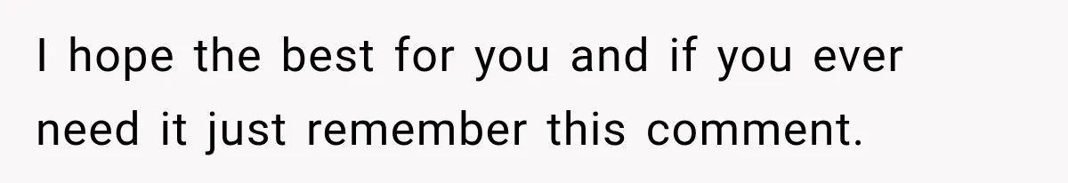 I hope the best for you and if you ever need it just remember this comment.