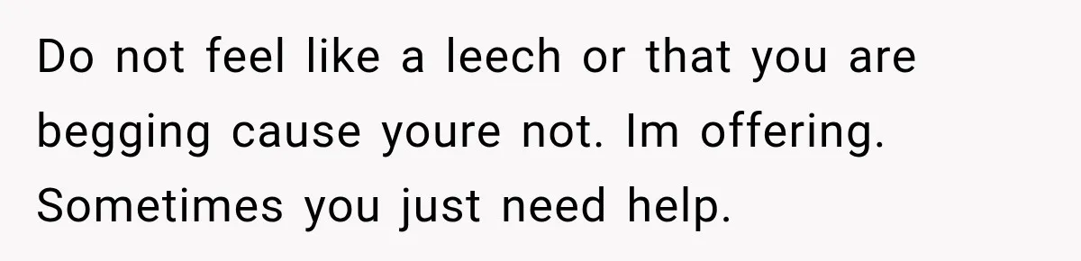 Do not feel like a leech or that you are begging cause youre not. Im offering. Sometimes you just need help.