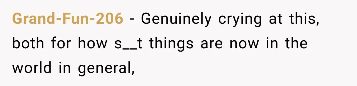 Grand-Fun-206 − Genuinely crying at this, both for how s__t things are now in the world in general,