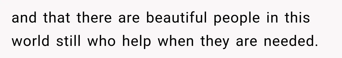and that there are beautiful people in this world still who help when they are needed.
