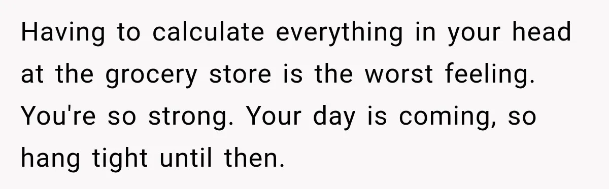 Having to calculate everything in your head at the grocery store is the worst feeling. You're so strong. Your day is coming, so hang tight until then.