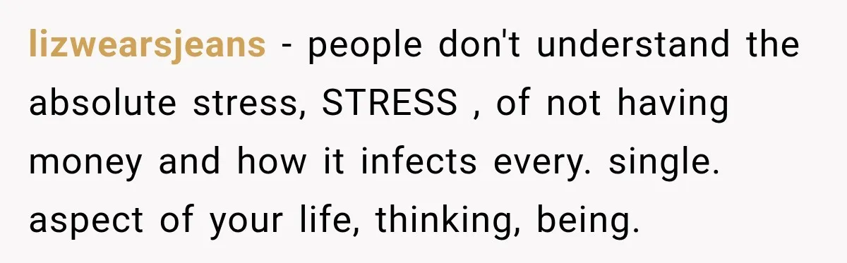 lizwearsjeans − people don't understand the absolute stress, STRESS , of not having money and how it infects every. single. aspect of your life, thinking, being.