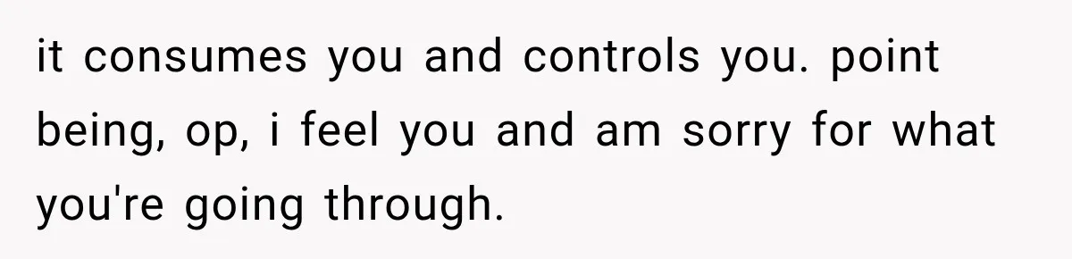 it consumes you and controls you. point being, op, i feel you and am sorry for what you're going through.