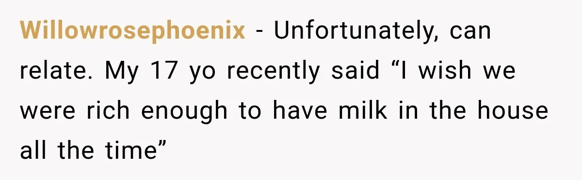Willowrosephoenix − Unfortunately, can relate. My 17 yo recently said “I wish we were rich enough to have milk in the house all the time”