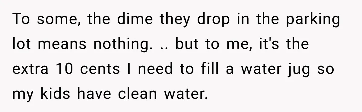 To some, the dime they drop in the parking lot means nothing. .. but to me, it's the extra 10 cents I need to fill a water jug so my...