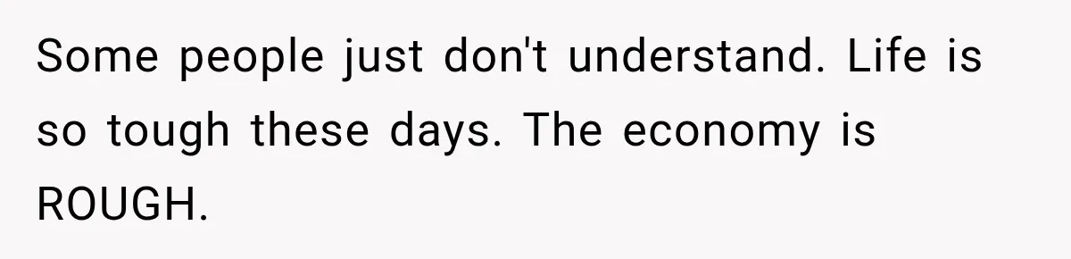 Some people just don't understand. Life is so tough these days. The economy is ROUGH.