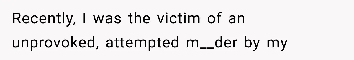 Recently, I was the victim of an unprovoked, attempted m__der by my