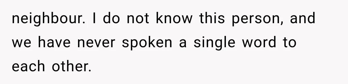 neighbour. I do not know this person, and we have never spoken a single word to each other.