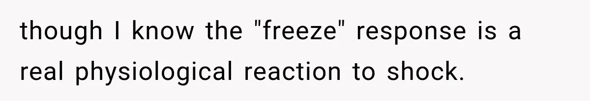 though I know the "freeze" response is a real physiological reaction to shock.