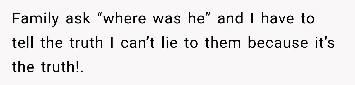 Family ask “where was he” and I have to tell the truth I can’t lie to them because it’s the truth!.