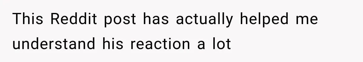 This Reddit post has actually helped me understand his reaction a lot
