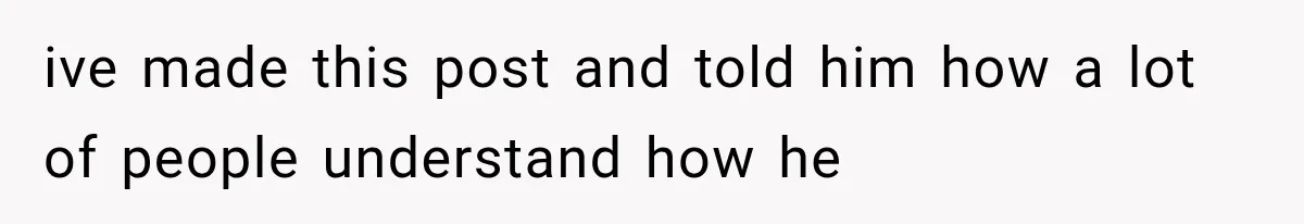 ive made this post and told him how a lot of people understand how he