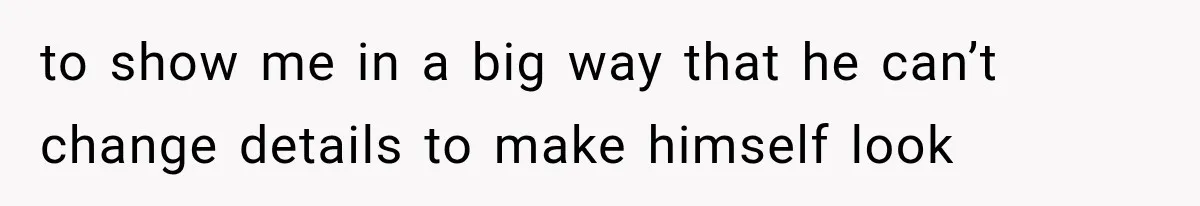 to show me in a big way that he can’t change details to make himself look