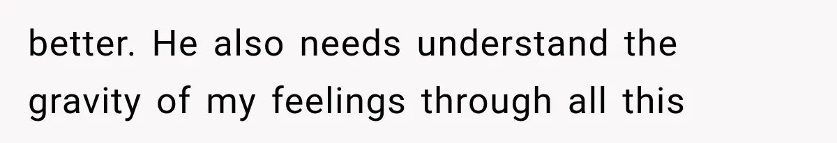 better. He also needs understand the gravity of my feelings through all this
