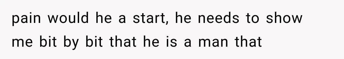 pain would he a start, he needs to show me bit by bit that he is a man that