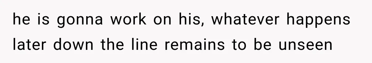 he is gonna work on his, whatever happens later down the line remains to be unseen