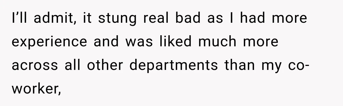 I’ll admit, it stung real bad as I had more experience and was liked much more across all other departments than my co-worker,