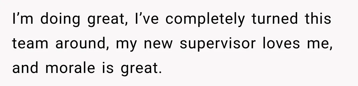 I’m doing great, I’ve completely turned this team around, my new supervisor loves me, and morale is great.