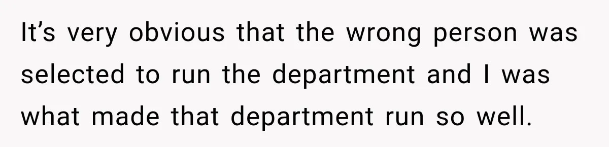 It’s very obvious that the wrong person was selected to run the department and I was what made that department run so well.