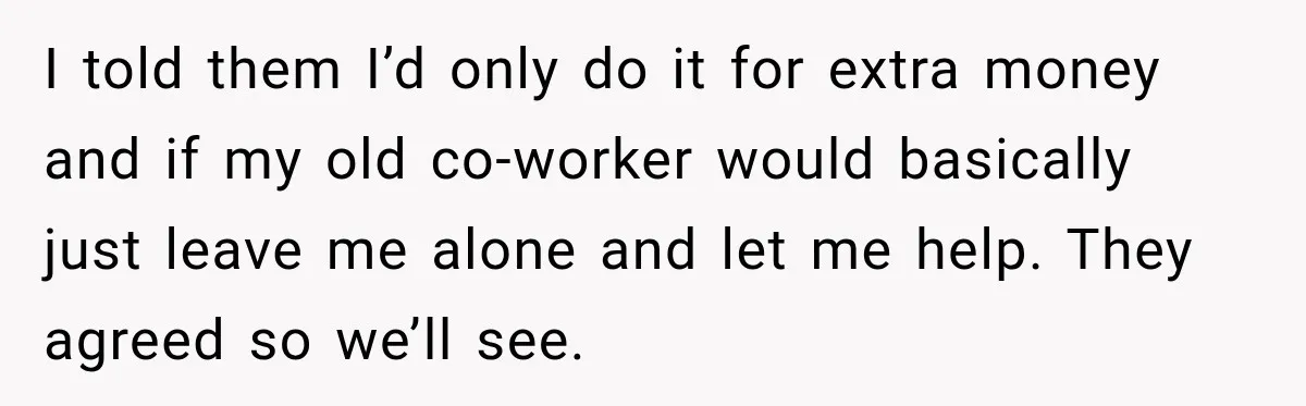 I told them I’d only do it for extra money and if my old co-worker would basically just leave me alone and let me help. They agreed so we’ll see.