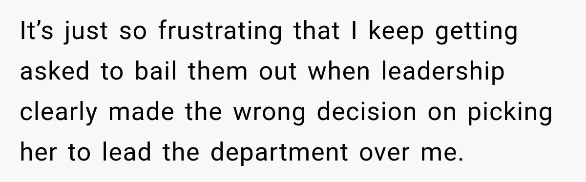 It’s just so frustrating that I keep getting asked to bail them out when leadership clearly made the wrong decision on picking her to lead the department over me.