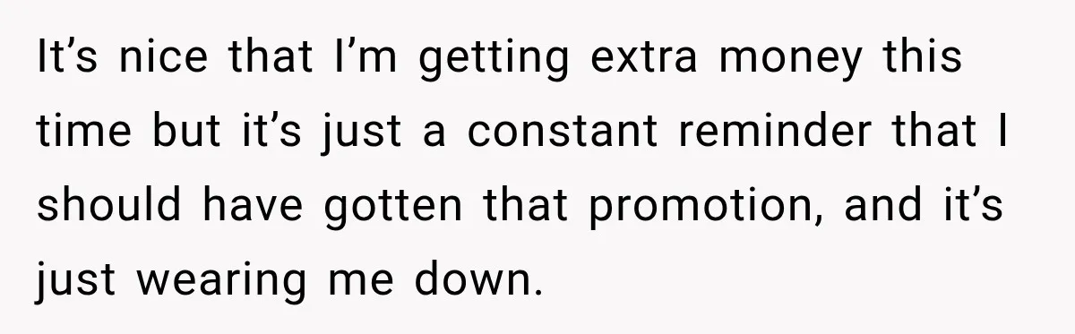 It’s nice that I’m getting extra money this time but it’s just a constant reminder that I should have gotten that promotion, and it’s just wearing me down.