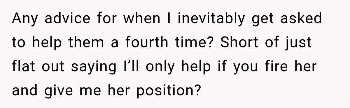 Any advice for when I inevitably get asked to help them a fourth time? Short of just flat out saying I’ll only help if you fire her and give me...