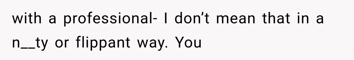 with a professional- I don’t mean that in a n__ty or flippant way. You