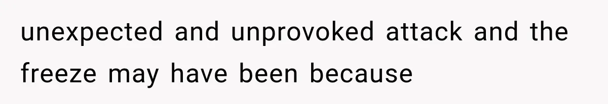 unexpected and unprovoked attack and the freeze may have been because
