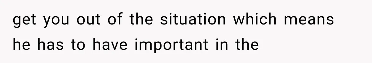 get you out of the situation which means he has to have important in the