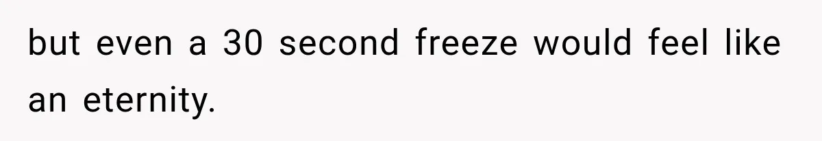 but even a 30 second freeze would feel like an eternity.