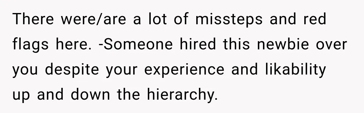 There were/are a lot of missteps and red flags here. -Someone hired this newbie over you despite your experience and likability up and down the hierarchy.