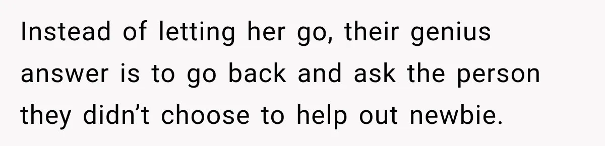 Instead of letting her go, their genius answer is to go back and ask the person they didn’t choose to help out newbie.