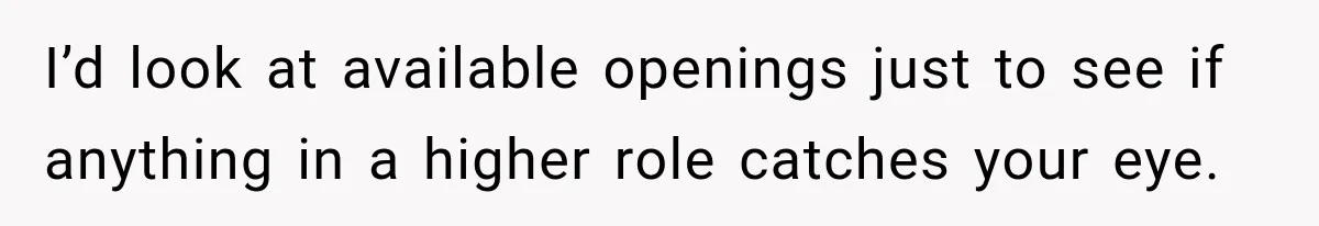 I’d look at available openings just to see if anything in a higher role catches your eye.