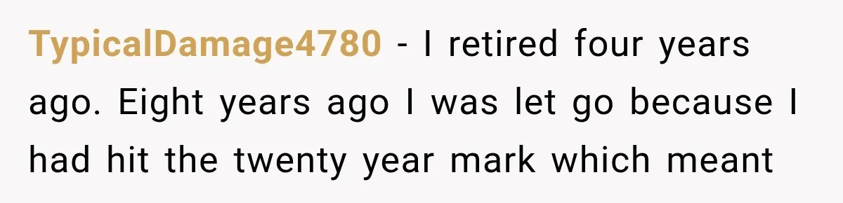 TypicalDamage4780 − I retired four years ago. Eight years ago I was let go because I had hit the twenty year mark which meant