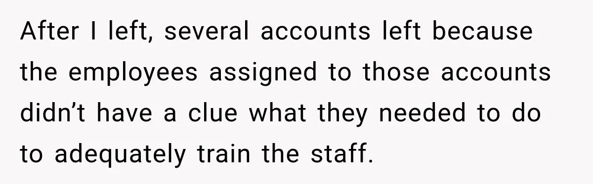 After I left, several accounts left because the employees assigned to those accounts didn’t have a clue what they needed to do to adequately train the staff.