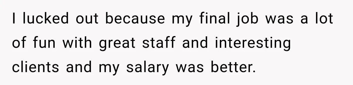 I lucked out because my final job was a lot of fun with great staff and interesting clients and my salary was better.