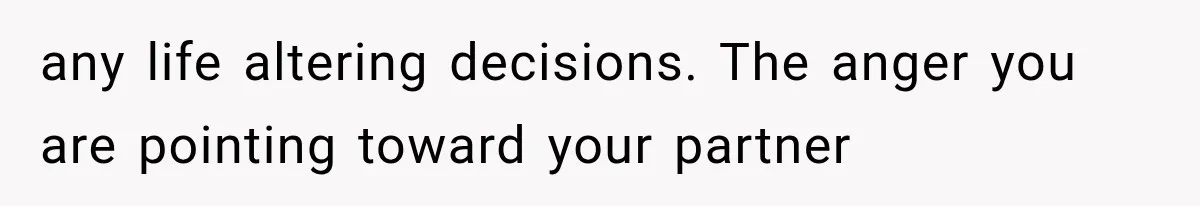 any life altering decisions. The anger you are pointing toward your partner