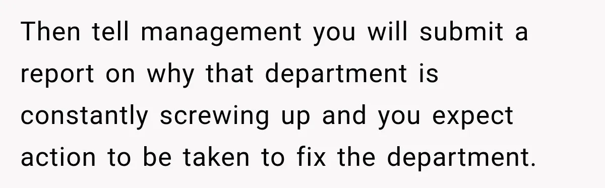 Then tell management you will submit a report on why that department is constantly screwing up and you expect action to be taken to fix the department.