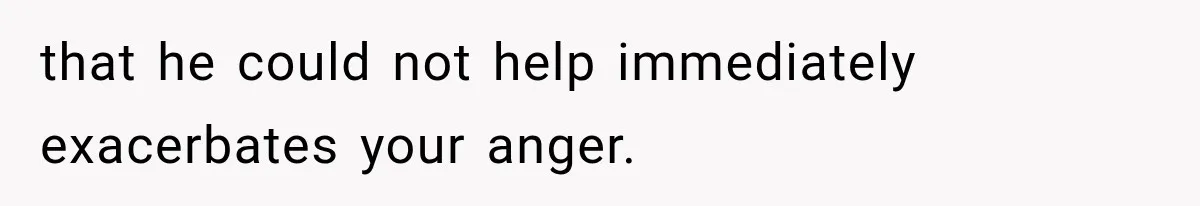 that he could not help immediately exacerbates your anger.