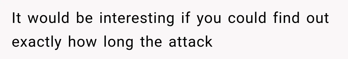 It would be interesting if you could find out exactly how long the attack