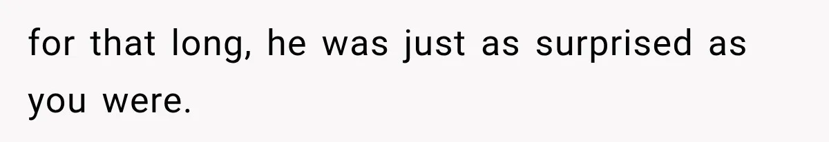 for that long, he was just as surprised as you were.