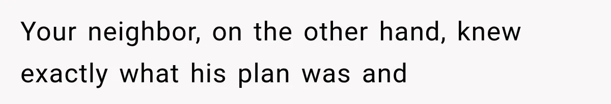 Your neighbor, on the other hand, knew exactly what his plan was and