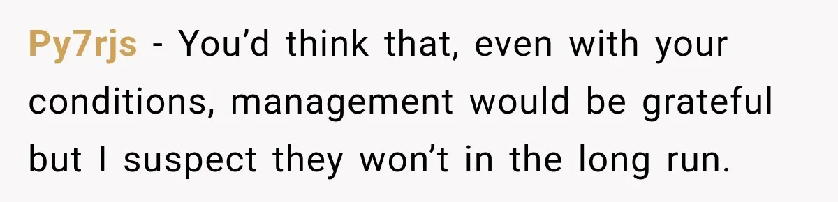 Py7rjs − You’d think that, even with your conditions, management would be grateful but I suspect they won’t in the long run.