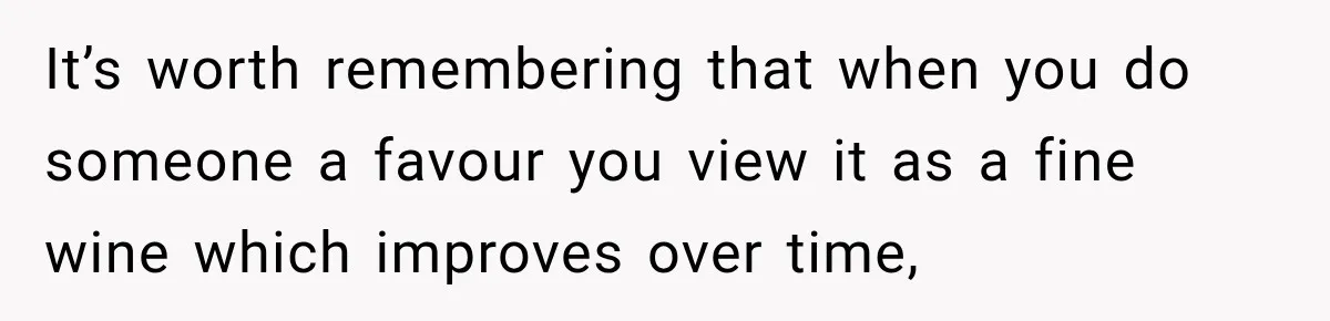 It’s worth remembering that when you do someone a favour you view it as a fine wine which improves over time,