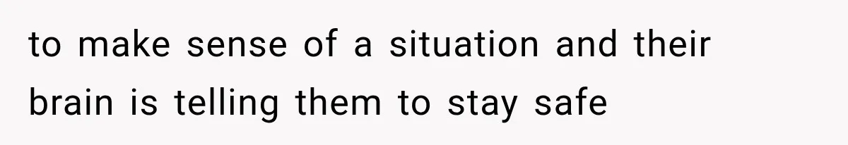 to make sense of a situation and their brain is telling them to stay safe