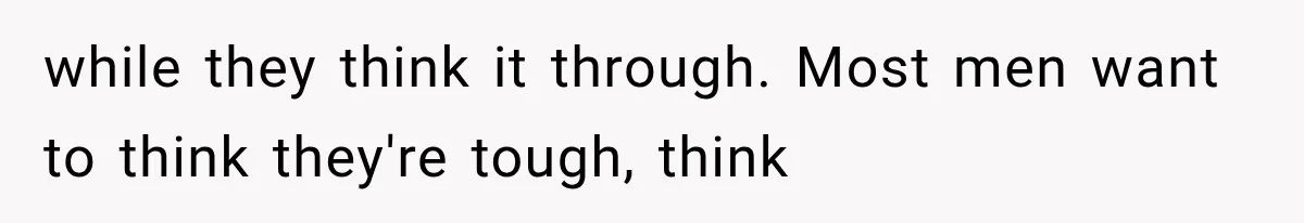 while they think it through. Most men want to think they're tough, think