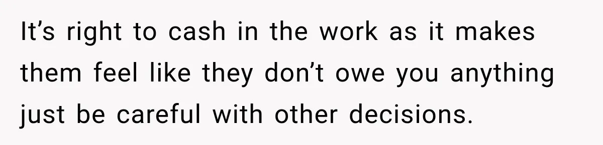 It’s right to cash in the work as it makes them feel like they don’t owe you anything just be careful with other decisions.