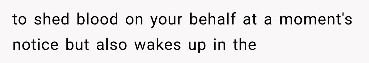 to shed blood on your behalf at a moment's notice but also wakes up in the